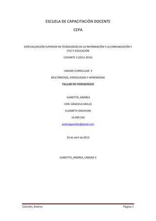 Giaretto, Andrea Página 1
ESCUELA DE CAPACITACIÓN DOCENTE
CEPA
ESPECIALIZACIÓN SUPERIOR EN TECNOLOGÍAS DE LA INFORMACIÓN Y LA COMUNICACIÓN Y
(TIC) Y EDUCACIÓN
COHORTE 2 (2012-2014)
UNIDAD CURRICULAR 3
MULTIMEDIOS, VIDEOJUEGOS Y APRENDIZAJE
TALLER DE VIDEOJUEGOS
GIARETTO, ANDREA
CON GRACIELA GRILLO
ELIZABETH DAGHLIAN
16.699.569
andreagiaretto@gmail.com
20 de abril de 2013
GIARETTO_ANDREA_UNIDAD 3
 