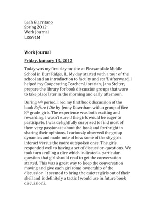 Leah Giarritano
Spring 2012
Work Journal
LIS591M


Work Journal
Friday, January 13, 2012
Today was my first day on-site at Pleasantdale Middle
School in Burr Ridge, IL. My day started with a tour of the
school and an introduction to faculty and staff. Afterward, I
helped my Cooperating Teacher-Librarian, Jana Stelter,
prepare the library for book discussion groups that were
to take place later in the morning and early afternoon.
During 4th period, I led my first book discussion of the
book Before I Die by Jenny Downham with a group of five
8th grade girls. The experience was both exciting and
rewarding. I wasn’t sure if the girls would be eager to
participate. I was delightfully surprised to find most of
them very passionate about the book and forthright in
sharing their opinions. I curiously observed the group
dynamics and made note of how some of the shy girls
interact versus the more outspoken ones. The girls
responded well to having a set of discussion questions. We
took turns rolling a dice which indicated a particular
question that girl should read to get the conversation
started. This was a great way to keep the conversation
moving and give each girl some ownership of the
discussion. It seemed to bring the quieter girls out of their
shell and is definitely a tactic I would use in future book
discussions.
 