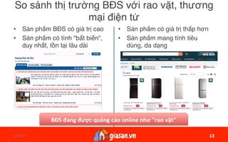 1/17/17	 13	
So sánh thị trường BĐS với rao vặt, thương
mại điện tử
•  Sản phẩm BĐS có giá trị cao
•  Sản phẩm có tính "bất biến",
duy nhất, tồn tại lâu dài
•  Sản phẩm có giá trị thấp hơn
•  Sản phẩm mang tính tiêu
dùng, da dạng
13	
BĐS	đang	được	quảng	cáo	online	như	"rao	vặt"		
 