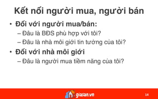 Kết nối người mua, người bán
•  Đối với người mua/bán:
– Đâu là BĐS phù hợp với tôi?
– Đâu là nhà môi giới tin tưởng của tôi?
•  Đối với nhà môi giới
– Đâu là người mua tiềm năng của tôi?
14	
 