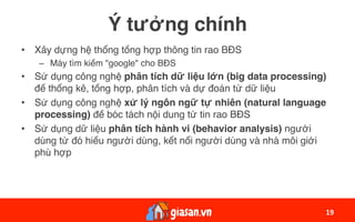 Ý tưởng chính
•  Xây dựng hệ thống tổng hợp thông tin rao BĐS
–  Máy tìm kiếm "google" cho BĐS
•  Sử dụng công nghệ phân tích dữ liệu lớn (big data processing)
để thống kê, tổng hợp, phân tích và dự đoán từ dữ liệu
•  Sử dụng công nghệ xử lý ngôn ngữ tự nhiên (natural language
processing) để bóc tách nội dung từ tin rao BĐS
•  Sử dụng dữ liệu phân tích hành vi (behavior analysis) người
dùng từ đó hiểu người dùng, kết nối người dùng và nhà môi giới
phù hợp
19	
 