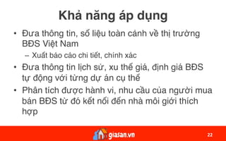 Khả năng áp dụng
•  Đưa thông tin, số liệu toàn cảnh về thị trường
BĐS Việt Nam
–  Xuất báo cáo chi tiết, chính xác
•  Đưa thông tin lịch sử, xu thế giá, định giá BĐS
tự động với từng dự án cụ thể
•  Phân tích được hành vi, nhu cầu của người mua
bán BĐS từ đó kết nối đến nhà môi giới thích
hợp
22	
 