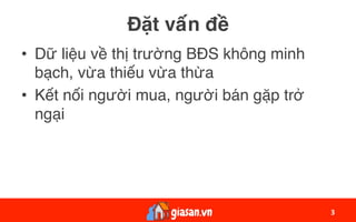 Đặt vấn đề
•  Dữ liệu về thị trường BĐS không minh
bạch, vừa thiếu vừa thừa
•  Kết nối người mua, người bán gặp trở
ngại
3	
 