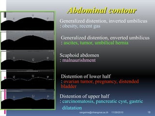 Generalized distention, inverted umbilicus
: obesity, recent gas
Generalized distention, enverted umbilicus
: ascites, tumor, umbilical hernia
Scaphoid abdomen
: malnaurishment
Distention of lower half
: ovarian tumor, pregnancy, distended
bladder
Distention of upper half
: carcinomatosis, pancreatic cyst, gastric
dilatation
Abdominal contour
11/29/2010 18rangsima@chiangmai.ac.th
 