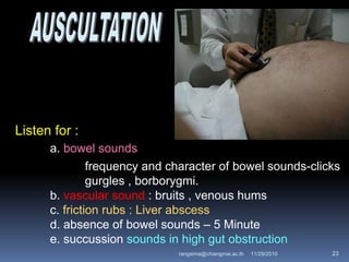 Listen for :
a. bowel sounds
frequency and character of bowel sounds-clicks
gurgles , borborygmi.
b. vascular sound : bruits , venous hums
c. friction rubs : Liver abscess
d. absence of bowel sounds – 5 Minute
e. succussion sounds in high gut obstruction
11/29/2010 23rangsima@chiangmai.ac.th
 