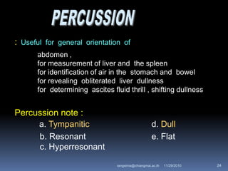 : Useful for general orientation of
abdomen ,
for measurement of liver and the spleen
for identification of air in the stomach and bowel
for revealing obliterated liver dullness
for determining ascites fluid thrill , shifting dullness
Percussion note :
a. Tympanitic d. Dull
b. Resonant e. Flat
c. Hyperresonant
11/29/2010 24rangsima@chiangmai.ac.th
 