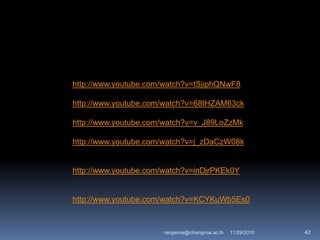 http://www.youtube.com/watch?v=tSjiphQNwF8
http://www.youtube.com/watch?v=68tHZAM63ck
http://www.youtube.com/watch?v=v_J89LoZzMk
http://www.youtube.com/watch?v=j_zDaCzW08k
http://www.youtube.com/watch?v=inDjrPKEk0Y
http://www.youtube.com/watch?v=KCYKuWb5Es0
11/29/2010 42rangsima@chiangmai.ac.th
 