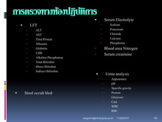  LFT
 ALT
 AST
 Total Protein
 Albumin
 Globulin
 LDH
 Alkaline Phosphatase
 Total Bilirubin
 Direct Bilirubin
 Indirect Bilirubin
 Serum Electrolyte
 Sodium
 Potassium
 Chloride
 Calcium
 Phosphorus
 Blood urea Nitrogen
 Serum creatinine
 Urine analysis
 Appearance
 pH
 Specific gravity
 Protein
 Gluecose
 Cast
 WBC
 RBC
 Stool occult blod
11/29/2010 43rangsima@chiangmai.ac.th
 