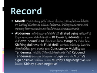 Record
 Mouth : ริมฝีปากสีชมพู ชุ่มชื้น ไม่มีแผล เยื่อบุช่องปากสีชมพู ไม่มีแผล ลิ้นไม่มีฝ้า
ขาว ไม่มีฟันผุ ไม่มีเหงือกบวม คอไม่แดง ไม่มีตุ่มหนอง ลิ้นไก่อยู่ตาแหน่งตรงกลางปกติ
(หมายเหตุ ถ้าตรวจพบความผิดปกติ ก็ระบุให้ชัดเจนทั้งลักษณะและตาแหน่ง )
 Abdomen : หน้าท้องแบบราบ ไม่โป่งตึง ไม่มี dilated veins สะดือปกติ ไม่
โป่งนูน พบรอยแผลผ่าตัดที่หน้าท้องบริเวณ Rt lower quadrants ยาว 4 ซม.
ฟัง Bowel sound ได้20 ครั้ง/นาที เคาะได้เสียง tympany ทั่วท้อง ไม่พบ
Shifting dullness หรือ Fluid thrill คลาทั่วท้อง หน้าท้องนุ่ม ไม่พบก้อน
(ถ้าพบก้อนให้ระบุ รูปร่าง ตาแหน่ง ขนาด Consistency Mobility และ
Tenderness) กดไม่เจ็บ (ถ้ามีกดเจ็บให้ระบุตาแหน่ง ) ไม่มี Rebound
Tenderness (หมายเหตุ ให้ระบุ ผลตรวจ Sign เฉพาะ เช่น Murhy’s
sign positive กรณีได้ผลบวก หรือ Murphy’s sign negative กรณีที่
ได้ผลลบ) Kidney punch negative
11/29/2010 47rangsima@chiangmai.ac.th
 