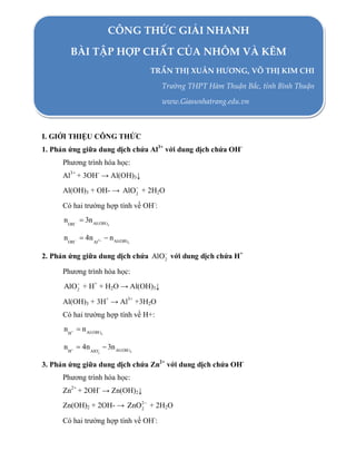 CÔNG THỨC GIẢI NHANH
BÀI TẬP HỢP CHẤT CỦA NHÔM VÀ KẼM
TRẦN THỊ XUÂN HƯƠNG, VÕ THỊ KIM CHI
Trường THPT Hàm Thuận Bắc, tỉnh Bình Thuận
www.Giasunhatrang.edu.vn

I. GIỚI THIỆU CÔNG THỨC
1. Phản ứng giữa dung dịch chứa Al3+ với dung dịch chứa OHPhương trình hóa học:
Al3+ + 3OH- → Al(OH)3↓
Al(OH)3 + OH- → AlO + 2H2O
2
Có hai trường hợp tính về OH-:

nOH  3n Al(OH)

3

nOH  4n Al3   n Al(OH)

3

2. Phản ứng giữa dung dịch chứa AlO với dung dịch chứa H+
2
Phương trình hóa học:

AlO + H+ + H2O → Al(OH)3↓
2
Al(OH)3 + 3H+ → Al3+ +3H2O
Có hai trường hợp tính về H+:

n H  n Al(OH )

3

n H  4n AlO  3n Al(OH )
2

3

3. Phản ứng giữa dung dịch chứa Zn2+ với dung dịch chứa OHPhương trình hóa học:
Zn2+ + 2OH- → Zn(OH)2↓
Zn(OH)2 + 2OH- → ZnO 2 + 2H2O
2
Có hai trường hợp tính về OH-:

 