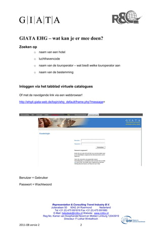 GIATA EHG – wat kan je er mee doen?
Zoeken op
           o   naam van een hotel

           o   luchthavencode

           o   naam van de touroperator – wat biedt welke touroperator aan

           o   naam van de bestemming



Inloggen via het tabblad virtuele catalogues

Of met de navolgende link via een webbrowser!

http://ehg4.giata-web.de/login/ehg_default/frame.php?message=




Benutzer = Gebruiker

Passwort = Wachtwoord




                          Representation & Consulting Travel Industry B.V.
                         Julianalaan 50 6042 JH Roermond            Nederland
                             Tel +31 (0) 475 691816 Fax +31 (0) 475 691680
                           E-Mail: helpdesk@rctibv.nl Website: www.rctibv.nl
                   Reg.No. Kamer van Koophandel Noord en Midden Limburg 12043919
                                     Directeur: F Lothar Winkelhoch

2011-08 versie 2                                2
 