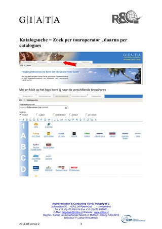 Katalogsuche = Zoek per touroperator , daarna per
catalogues




Met en klick op het logo komt jij naar de verschillende broschures




                          Representation & Consulting Travel Industry B.V.
                         Julianalaan 50 6042 JH Roermond            Nederland
                             Tel +31 (0) 475 691816 Fax +31 (0) 475 691680
                           E-Mail: helpdesk@rctibv.nl Website: www.rctibv.nl
                   Reg.No. Kamer van Koophandel Noord en Midden Limburg 12043919
                                     Directeur: F Lothar Winkelhoch

2011-08 versie 2                                3
 