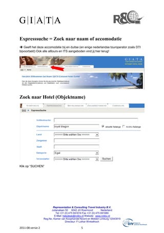 Expresssuche = Zoek naar naam of accomodatie
    Geeft het deze accomodatie bij en duitse (en enige nederlandse touroperator zoals DTI
bijvoorbeld) Ook alle alltours en ITS aangeboden vind jij hier terug!




Zoek naar Hotel (Objektname)




Klik op “SUCHEN”




                          Representation & Consulting Travel Industry B.V.
                         Julianalaan 50 6042 JH Roermond            Nederland
                             Tel +31 (0) 475 691816 Fax +31 (0) 475 691680
                           E-Mail: helpdesk@rctibv.nl Website: www.rctibv.nl
                   Reg.No. Kamer van Koophandel Noord en Midden Limburg 12043919
                                     Directeur: F Lothar Winkelhoch

2011-08 versie 2                                5
 