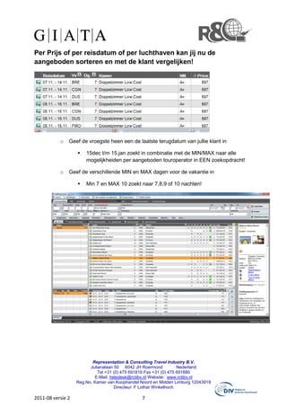 Per Prijs of per reisdatum of per luchthaven kan jij nu de
aangeboden sorteren en met de klant vergelijken!




           o   Geef de vroegste heen een de laatste terugdatum van jullie klant in

                       15dec t/m 15.jan zoekt in combinatie met de MIN/MAX naar alle
                       mogelijkheiden per aangeboden touroperator in EEN zoekopdracht!

           o   Geef de verschillende MIN en MAX dagen voor de vakantie in

                       Min 7 en MAX 10 zoekt naar 7,8,9 of 10 nachten!




                          Representation & Consulting Travel Industry B.V.
                         Julianalaan 50 6042 JH Roermond            Nederland
                             Tel +31 (0) 475 691816 Fax +31 (0) 475 691680
                           E-Mail: helpdesk@rctibv.nl Website: www.rctibv.nl
                   Reg.No. Kamer van Koophandel Noord en Midden Limburg 12043919
                                     Directeur: F Lothar Winkelhoch

2011-08 versie 2                                7
 