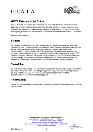 GIATA Extranet Hotel Guide
R&CTI BV biedt alle klanten die aangemeld zijn voor het gebruik van TrafficsCosmo als
boekings- en prijsvergelijksysteem, ook het gratis gebruik van de virtuele catalogus aan.
Hiermee beschikken al onze klanten over toegang tot alle catalogi, ongeacht of men over
een eigen agentschap van een bepaalde touroperator beschikt of deze via R&CTI BV boekt.

Algemene omschrijving:


Functie
De Extranet Hotel Guide (EHG) biedt expediënten en reisprofessionals meer dan 1.000
catalogi van ruim 270 touroperators met meer dan 550.000 reisaanbiedingen. Maak gebruik
van de vele zoekmogelijkheden, zoals het zoeken op catalogi, tekst, hotelnamen,
bestemmingen of boekingscodes. De EHG biedt tevens de mogelijkheid, aanbiedingen
eenvoudig via e-mail te versturen of op papier te printen. U kunt iedere catalogus als PDF
bekijken en tevens meer dan 950 virtuele bladercatalogi (zg. Flip-Cats) maken. Zoom in op
de afbeeldingen en presenteer uw klanten panoramafoto´s, video´s, weergegevens en
landkaarten. Tevens kunt u direct bij de Infox gemakkelijk extra catalogi bestellen.

Voordelen
De EHG bespaart u het tijds- en kostenintensieve zoeken van reisaanbiedingen. Omdat ook
de, niet via IBE´s te boeken aanbiedingen opgenomen zijn, vervangt de EHG bijna al uw
catalogi. Het typische, aan het seizoenseinde optredende probleem met het
bewijsexemplaar, is hiermee voor altijd opgelost.

Voorwaarde
Om de EHG efficiënt te kunnen gebruiken, bevelen wij een ADSL-internetaansluiting met flat-
rate tarief aan.




                          Representation & Consulting Travel Industry B.V.
                         Julianalaan 50 6042 JH Roermond            Nederland
                             Tel +31 (0) 475 691816 Fax +31 (0) 475 691680
                           E-Mail: helpdesk@rctibv.nl Website: www.rctibv.nl
                   Reg.No. Kamer van Koophandel Noord en Midden Limburg 12043919
                                     Directeur: F Lothar Winkelhoch

2011-08 versie 2                                1
 