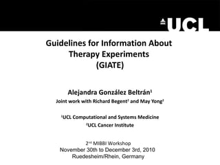 Guidelines for Information About  Therapy Experiments  (GIATE) Alejandra Gonz ález Beltrán 1 Joint work with Richard Begent 2  and May Yong 2 1 UCL Computational and Systems Medicine 2 UCL Cancer Institute 2 nd  MIBBI Workshop November 30th to December 3rd, 2010  Ruedesheim/Rhein, Germany 
