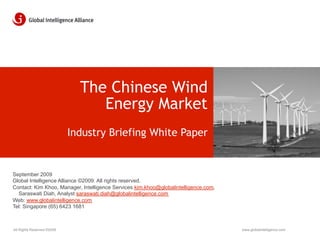 The Chinese Wind
                                 Energy Market
                            Industry Briefing White Paper


September 2009
Global Intelligence Alliance ©2009. All rights reserved.
Contact: Kim Khoo, Manager, Intelligence Services kim.khoo@globalintelligence.com,
  Saraswati Diah, Analyst saraswati.diah@globalintelligence.com
Web: www.globalintelligence.com
Tel: Singapore (65) 6423 1681



All Rights Reserved ©2009                                                            www.globalintelligence.com
 