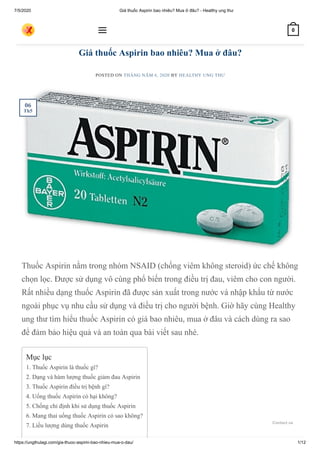 7/5/2020 Giá thuốc Aspirin bao nhiêu? Mua ở đâu? - Healthy ung thư
https://ungthulagi.com/gia-thuoc-aspirin-bao-nhieu-mua-o-dau/ 1/12
Giá thuốc Aspirin bao nhiêu? Mua ở đâu?
POSTED ON THÁNG NĂM 6, 2020 BY HEALTHY UNG THƯ
Thuốc Aspirin nằm trong nhóm NSAID (chống viêm không steroid) ức chế không
chọn lọc. Được sử dụng vô cùng phổ biến trong điều trị đau, viêm cho con người.
Rất nhiều dạng thuốc Aspirin đã được sản xuất trong nước và nhập khẩu từ nước
ngoài phục vụ nhu cầu sử dụng và điều trị cho người bệnh. Giờ hãy cùng Healthy
ung thư tìm hiểu thuốc Aspirin có giá bao nhiêu, mua ở đâu và cách dùng ra sao
để đảm bảo hiệu quả và an toàn qua bài viết sau nhé.
TIN TỨC
Mục lục
1. Thuốc Aspirin là thuốc gì?
2. Dạng và hàm lượng thuốc giảm đau Aspirin
3. Thuốc Aspirin điều trị bệnh gì?
4. Uống thuốc Aspirin có hại không?
5. Chống chỉ định khi sử dụng thuốc Aspirin
6. Mang thai uống thuốc Aspirin có sao không?
7. Liều lượng dùng thuốc Aspirin
06
Th5
 0
Contact us
 