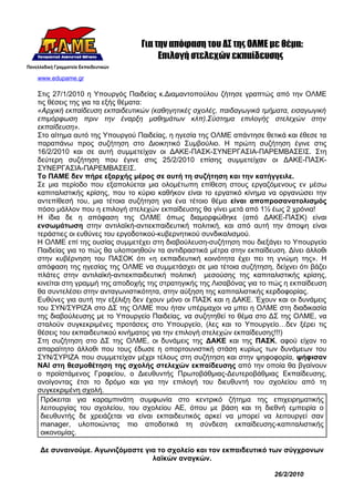 Για την απόφαση του ΔΣ της ΟΛΜΕ με θέμα:
                                   Επιλογή στελεχών εκπαίδευσης

www.edupame.gr

Στις 27/1/2010 η Υπουργός Παιδείας κ.Διαμαντοπούλου ζήτησε γραπτώς από την ΟΛΜΕ
τις θέσεις της για τα εξής θέματα:
«Αρχική εκπαίδευση εκπαιδευτικών (καθηγητικές σχολές, παιδαγωγικά τμήματα, εισαγωγική
επιμόρφωση πριν την έναρξη μαθημάτων κλπ).Σύστημα επιλογής στελεχών στην
εκπαίδευση».
Στο αίτημα αυτό της Υπουργού Παιδείας, η ηγεσία της ΟΛΜΕ απάντησε θετικά και έθεσε τα
παραπάνω προς συζήτηση στο Διοικητικό Συμβούλιο. Η πρώτη συζήτηση έγινε στις
16/2/2010 και σε αυτή συμμετείχαν οι ΔΑΚΕ-ΠΑΣΚ-ΣΥΝΕΡΓΑΣΙΑ-ΠΑΡΕΜΒΑΣΕΙΣ. Στη
δεύτερη συζήτηση που έγινε στις 25/2/2010 επίσης συμμετείχαν οι ΔΑΚΕ-ΠΑΣΚ-
ΣΥΝΕΡΓΑΣΙΑ-ΠΑΡΕΜΒΑΣΕΙΣ.
Το ΠΑΜΕ δεν πήρε εξαρχής μέρος σε αυτή τη συζήτηση και την κατήγγειλε.
Σε μια περίοδο που εξαπολύεται μια ολομέτωπη επίθεση στους εργαζόμενους εν μέσω
καπιταλιστικής κρίσης, που το κύριο καθήκον είναι το εργατικό κίνημα να οργανώσει την
αντεπίθεσή του, μια τέτοια συζήτηση για ένα τέτοιο θέμα είναι αποπροσανατολισμός
πόσο μάλλον που η επιλογή στελεχών εκπαίδευσης θα γίνει μετά από 1½ έως 2 χρόνια!
Η ίδια δε η απόφαση της ΟΛΜΕ όπως διαμορφώθηκε (από ΔΑΚΕ-ΠΑΣΚ) είναι
ενσωμάτωση στην αντιλαϊκή-αντιεκπαιδευτική πολιτική, και από αυτή την άποψη είναι
τεράστιες οι ευθύνες του εργοδοτικού-κυβερνητικού συνδικαλισμού.
Η ΟΛΜΕ επί της ουσίας συμμετέχει στη διαβούλευση-συζήτηση που διεξάγει το Υπουργείο
Παιδείας για το πώς θα υλοποιηθούν τα αντιδραστικά μέτρα στην εκπαίδευση. Δίνει άλλοθι
στην κυβέρνηση του ΠΑΣΟΚ ότι «η εκπαιδευτική κοινότητα έχει πει τη γνώμη της». Η
απόφαση της ηγεσίας της ΟΛΜΕ να συμμετάσχει σε μια τέτοια συζήτηση, δείχνει ότι βάζει
πλάτες στην αντιλαϊκή-αντιεκπαιδευτική πολιτική μεσούσης της καπιταλιστικής κρίσης,
κινείται στη γραμμή της αποδοχής της στρατηγικής της Λισαβόνας για το πώς η εκπαίδευση
θα συντελέσει στην ανταγωνιστικότητα, στην αύξηση της καπιταλιστικής κερδοφορίας.
Ευθύνες για αυτή την εξέλιξη δεν έχουν μόνο οι ΠΑΣΚ και η ΔΑΚΕ. Έχουν και οι δυνάμεις
του ΣΥΝ/ΣΥΡΙΖΑ στο ΔΣ της ΟΛΜΕ που ήταν υπέρμαχοι να μπει η ΟΛΜΕ στη διαδικασία
της διαβούλευσης με το Υπουργείο Παιδείας, να συζητηθεί το θέμα στο ΔΣ της ΟΛΜΕ, να
σταλούν συγκεκριμένες προτάσεις στο Υπουργείο, (λες και το Υπουργείο…δεν ξέρει τις
θέσεις του εκπαιδευτικού κινήματος για την επιλογή στελεχών εκπαίδευσης!!!)
Στη συζήτηση στο ΔΣ της ΟΛΜΕ, οι δυνάμεις της ΔΑΚΕ και της ΠΑΣΚ, αφού είχαν το
απαραίτητο άλλοθι που τους έδωσε η οπορτουνιστική στάση κυρίως των δυνάμεων του
ΣΥΝ/ΣΥΡΙΖΑ που συμμετείχαν μέχρι τέλους στη συζήτηση και στην ψηφοφορία, ψήφισαν
ΝΑΙ στη θεσμοθέτηση της σχολής στελεχών εκπαίδευσης από την οποία θα βγαίνουν
ο προϊστάμενος Γραφείου, ο Διευθυντής Πρωτοβάθμιας-Δευτεροβάθμιας Εκπαίδευσης,
ανοίγοντας έτσι το δρόμο και για την επιλογή του διευθυντή του σχολείου από τη
συγκεκριμένη σχολή.
 Πρόκειται για καραμπινάτη συμφωνία στο κεντρικό ζήτημα της επιχειρηματικής
 λειτουργίας του σχολείου, του σχολείου ΑΕ, όπου με βάση και τη διεθνή εμπειρία ο
 διευθυντής δε χρειάζεται να είναι εκπαιδευτικός αρκεί να μπορεί να λειτουργεί σαν
 manager, υλοποιώντας πιο αποδοτικά τη σύνδεση εκπαίδευσης-καπιταλιστικής
 οικονομίας.

Δε συναινούμε. Αγωνιζόμαστε για το σχολείο και τον εκπαιδευτικό των σύγχρονων
                              λαϊκών αναγκών.

                                                                      26/2/2010
 
