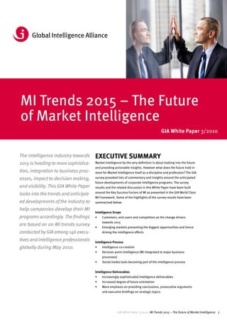 GIA White Paper 3/2010
MI Trends 2015 – The Future
of Market Intelligence
                                                                                          GIA White Paper 3/2010



The intelligence industry towards      ExEcutIvE SummAry
2015 is heading to more sophistica-    Market Intelligence by the very definition is about looking into the future
                                       and providing actionable insights. However what does the future hold in
tion, integration to business proc-    store for Market Intelligence itself as a discipline and profession? The GIA
esses, impact to decision making,      survey provoked lots of commentary and insights around the anticipated
                                       future developments of corporate intelligence programs. The survey
and visibility. This GIA White Paper   results and the related discussion in this White Paper have been built
                                       around the Key Success Factors of MI as presented in the GIA World Class
looks into the trends and anticipat-
                                       MI Framework. Some of the highlights of the survey results have been
ed developments of the industry to     summarized below.

help companies develop their MI
                                       Intelligence Scope
programs accordingly. The findings     •	   Customers, end users and competitors as the change drivers
                                            towards 2015
are based on an MI trends survey       •	   Emerging markets presenting the biggest opportunities and hence
conducted by GIA among 146 execu-           driving the intelligence efforts

tives and intelligence professionals   Intelligence Process
globally during May 2010.              •	   Intelligence co-creation
                                       •	   Decision point intelligence (MI integrated to major business
                                            processes)
                                       •	   Social media tools becoming part of the intelligence process


                                       Intelligence Deliverables
                                       •	   Increasingly sophisticated intelligence deliverables
                                       •	   Increased degree of future orientation
                                       •	   More emphasis on providing conclusions, provocative arguments
                                            and executive briefings on strategic topics




                                                         GIA White Paper 3/2010 MI Trends 2015 – The Future of Market Intelligence 1
 