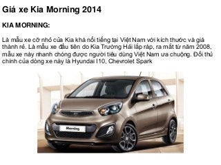 Giá xe Kia Morning 2014
KIA MORNING:
Là mẫu xe cỡ nhỏ của Kia khá nổi tiếng tại Việt Nam với kích thước và giá
thành rẻ. Là mẫu xe đầu tiên do Kia Trường Hải lắp ráp, ra mắt từ năm 2008,
mẫu xe này nhanh chóng được người tiêu dùng Việt Nam ưa chuộng. Đối thủ
chính của dòng xe này là Hyundai I10, Chevrolet Spark
 