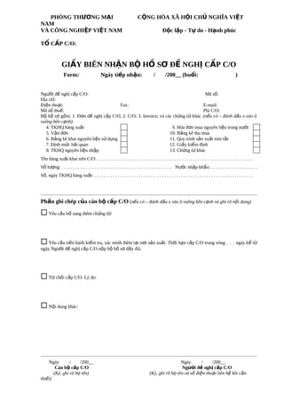PHÒNG THƯƠNG MẠI
NAM
VÀ CÔNG NGHIỆP VIỆT NAM

CỘNG HÒA XÃ HỘI CHỦ NGHĨA VIỆT
Độc lập - Tự do - Hạnh phúc

TỔ CẤP C/O:

GIẤY BIÊN NHẬN BỘ HỒ SƠ ĐỀ NGHỊ CẤP C/O
Form:

Ngày tiếp nhận:

/

/200__ (buổi:

)

Người đề nghị cấp C/O:
Mã số:
Địa chỉ:
Điện thoại:
Fax:
E-mail:
Mã số thuế:
Phí C/O:
Bộ hồ sơ gồm: 1. Đơn đề nghị cấp C/O; 2. C/O; 3. Invoice; và các chứng từ khác (nếu có – đánh dấu x vào ô
vuông bên cạnh):
4. TKHQ hàng xuất
9. Hóa đơn mua nguyên liệu trong nước
5. Vận đơn
10. Bảng kê thu mua
6. Bảng kê khai nguyên liệu sử dụng
11. Quy trình sản xuất tóm tắt
7. Định mức hải quan
12. Giấy kiểm định
8. TKHQ nguyên liệu nhập
13. Chứng từ khác
Tên hàng xuất khai trên C/O: . . . . . . . . . . . . . . . . . . . . . . . . . . . . . . . . . . . . . . . . . . . . . . . . . . . . . . . . . . . . . . . . . . .
Số lượng: . . . . . . . . . . . . . . . . . . . . . . . . . . . . . . . . . . . . . . . . . . . . . . . Nước nhập khẩu: . . . . . . . . . . . . . . . . . . . .
Số, ngày TKHQ hàng xuất: . . . . . . . . . . . . . . . . . . . . . . . . . . . . . . . . . . . . . . . . . . . . . . . . . . . . . . . . . . . . . . . . . . . .

Phần ghi chép của cán bộ cấp C/O (nếu có – đánh dấu x vào ô vuông bên cạnh và ghi rõ nội dung)

¨ Yêu cầu bổ sung thêm chứng từ:

¨ Yêu cầu tiến hành kiểm tra, xác minh thêm tại nơi sản xuất. Thời hạn cấp C/O trong vòng .

. . ngày kể từ

ngày Người đề nghị cấp C/O nộp bộ hồ sơ đầy đủ.

¨ Từ chối cấp C/O. Lý do:

¨ Nội dung khác:

Ngày
/
/200__
Cán bộ cấp C/O
(Ký, ghi rõ họ tên)
thiết)

Ngày
/
/200__
Người đề nghị cấp C/O
(Ký, ghi rõ họ tên và số điện thoại liên hệ khi cần

 