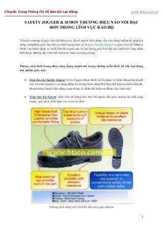 Chuyên Trang Thông Tin Về Bảo Hộ Lao Động www.btico.com.vn
1
SAFETY JOGGER & SIMON THƯƠNG HIỆU NÀO NỔI BẬC
HƠN TRONG LĨNH VỰC BẢO HỘ
Trên thị trường về giày bảo hộ hiện nay, đa số người tiêu dùng vẫn còn đang lưỡng lự giữa hai
dòng sản phẩm giày bảo hộ có chất lượng hơn cả là giày bảo hộ Jogger và giày bảo hộ Simon.
Nhìn vào hình dáng và chất liệu bề ngoài của cả hai dòng giày bảo hộ này thật khó lòng nhận
biết được những đặc tính nổi trội hơn thua của từng dòng.
Phong cách thời trang được ứng dụng mạnh mẽ trong những mẫu thiết kế cho hai dòng
sản phẩm giày này:
 Giày bảo hộ Safety Jogger: Giày Jogger được thiết kế đa dạng về kiểu dáng như mạnh
mẽ, cá tính mang lai sự năng động trẻ trung, kiểu dáng thể thao thể hiện sự khỏe khoắn,
nhanh nhạy hoặc kiểu dáng sang trọng cổ điển thể hiện sự đẳng cấp vượt trội.
 Giày bảo hộ Simon: chất liệu da bóng bao bọc bề ngoài đôi giày mang lại tính sang
trọng, quý phái, phù hợp với style cổ điển
Những tính năng tốt cần biết đến của giày Simon
 