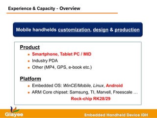 Experience & Capacity - Overview



   Mobile handhelds customization, design & production


     Product
           Smartphone, Tablet PC / MID
           Industry PDA
           Other (MP4, GPS, e-book etc.)

     Platform
           Embedded OS: WinCE/Mobile, Linux, Android
           ARM Core chipset: Samsung, TI, Marvell, Freescale …
                              Rock-chip RK28/29
 