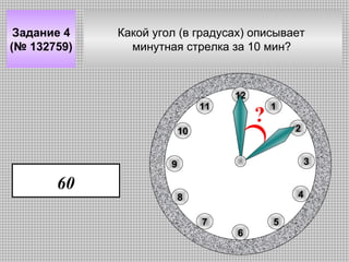 Задание 4
(№ 132759)

Какой угол (в градусах) описывает
минутная стрелка за 10 мин?

12
11

?

10

1
2
3

9

60

4

8
7

5
6

 
