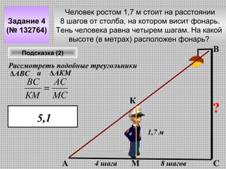 Задание 4
(№ 132764)

Человек ростом 1,7 м стоит на расстоянии
8 шагов от столба, на котором висит фонарь.
Тень человека равна четырем шагам. На какой
высоте (в метрах) расположен фонарь?

В

Подсказка (2)

Рассмотреть подобные треугольники
ΔАВС и ΔАКМ

ВС
АС
=
КМ МС

К

?

5,1
1,7 м

А

4 шага

М

8 шагов

С

 