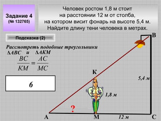 Задание 4
(№ 132765)

Человек ростом 1,8 м стоит
на расстоянии 12 м от столба,
на котором висит фонарь на высоте 5,4 м.
Найдите длину тени человека в метрах.

В

Подсказка (2)

Рассмотреть подобные треугольники
ΔАВС и ΔАКМ

ВС
АС
=
КМ МС

К

5,4 м

6
1,8 м

А

?

М

12 м

С

 