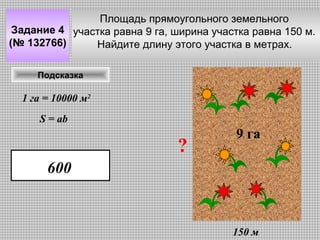 Площадь прямоугольного земельного
Задание 4 участка равна 9 га, ширина участка равна 150 м.
(№ 132766)
Найдите длину этого участка в метрах.
Подсказка

1 га = 10000 м2
S = ab

?

9 га

600

150 м

 
