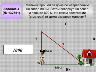 Задание 4
(№ 132751)

Мальчик прошел от дома по направлению
на запад 800 м. Затем повернул на север
и прошел 600 м. На каком расстоянии
(в метрах) от дома оказался мальчик?

С

З

1000

В

?
600 м

800 м

Ю

 