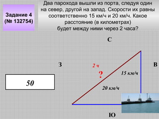 Задание 4
(№ 132754)

Два парохода вышли из порта, следуя один
на север, другой на запад. Скорости их равны
соответственно 15 км/ч и 20 км/ч. Какое
расстояние (в километрах)
будет между ними через 2 часа?

С

З

50

В

2ч

?

15 км/ч

20 км/ч

Ю

 