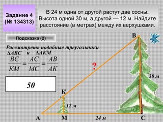 В 24 м одна от другой растут две сосны.
Задание 4
Высота одной 30 м, а другой — 12 м. Найдите
(№ 134313)
расстояние (в метрах) между их верхушками.

В

Подсказка (2)

Рассмотреть подобные треугольники
ΔАВС и ΔАКМ

ВС
АС АВ
=
=
КМ МС АК

?
30 м

50

К
12 м

А

М

24 м

С

 