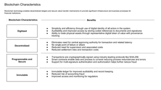 Blockchain Characteristics
Blockchain technology enables decentralized ledgers and secure value transfer mechanisms to provide significant infrastructure and business processes for
financial institutions.
Blockchain Characteristics
Decentralized
Programmable and
Secure
Immutable
Digitized
Benefits
● Simplicity and efficiency through use of digital identity of all actors in the system
● Auditability and improved access by storing coded references to documents and signatures
● Ability to trade physical assets through representative digital token of value with provenance
tracking
● Eliminates need for central approving authority for transaction and related latency
● No single point of failure or attack
● Reduced need for supervision and associated costs
● Reduced settlement risks and transaction costs
● Transactions are cryptographically signed using industry leading protocols like SHA-256
● Smart contracts enable data and process to co-exist reducing process redundancies and errors
● Support for multi-signature authentication and authorization helps further reduce fraud
● Immutable ledger for improved auditability and record keeping
● Reduced risk of accounting fraud
● Improved access and monitoring for regulators
 