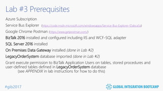 #gib2017
Lab #3 Prerequisites
Azure Subscription
Service Bus Explorer (https://code.msdn.microsoft.com/windowsapps/Service-Bus-Explorer-f2abca5a)
Google Chrome Postman (https://www.getpostman.com/)
BizTalk 2016 installed and configured including IIS and WCF-SQL adapter
SQL Server 2016 installed
On Premises Data Gateway installed (done in Lab #2)
LegacyOrderSystem database imported (done in Lab #2)
Grant execute permission to BizTalk Application Users on tables, stored procedures and
user-defined tables defined in LegacyOrderSystem database
(see APPENDIX in lab instructions for how to do this)
 