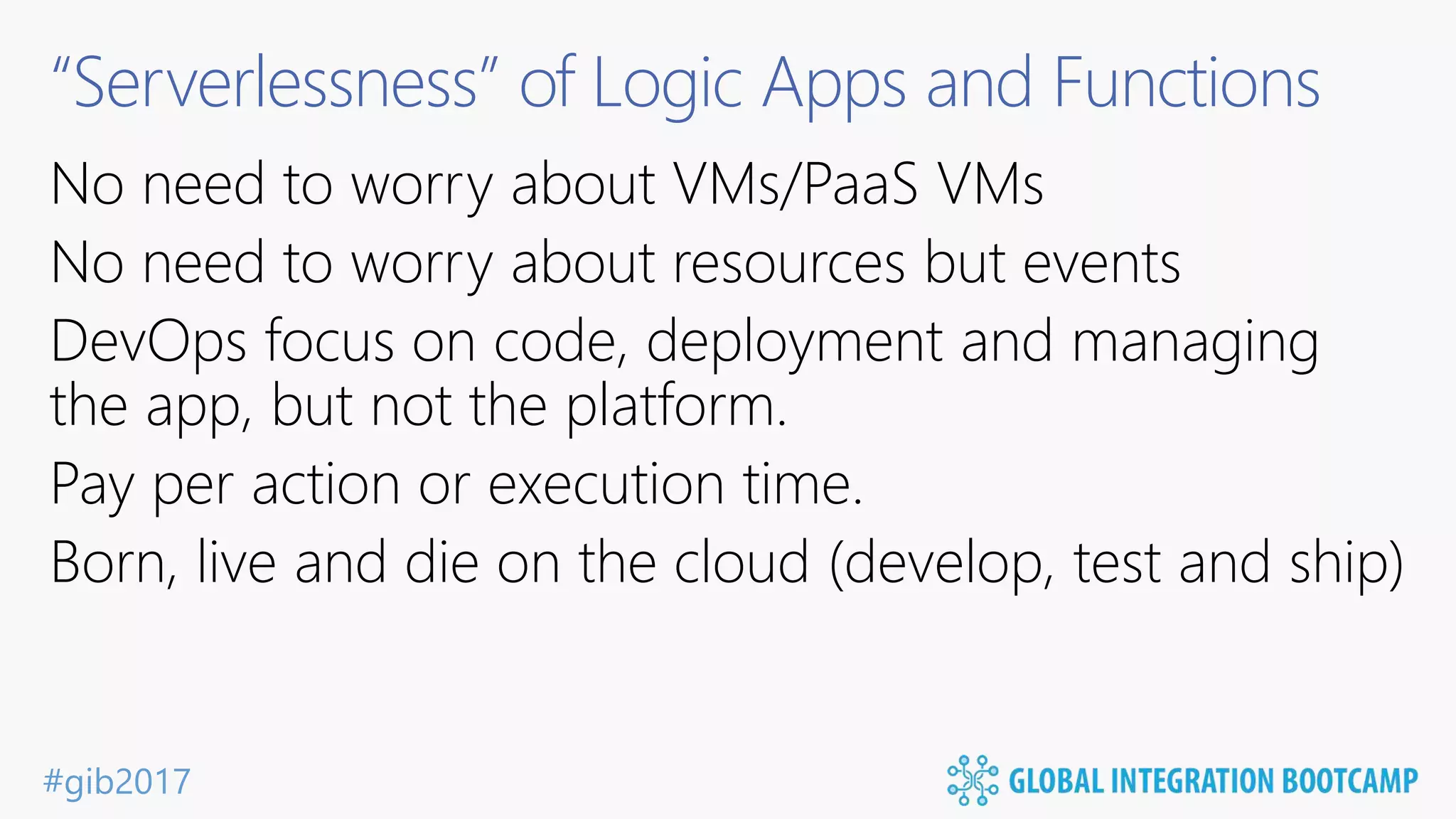#gib2017 “Serverlessness” of Logic Apps and Functions No need to worry about VMs/PaaS VMs No need to worry about resources but events DevOps focus on code, deployment and managing the app, but not the platform. Pay per action or execution time. Born, live and die on the cloud (develop, test and ship) 
