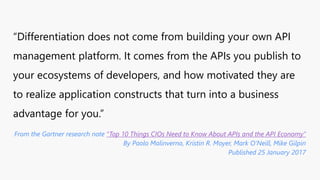 “Differentiation does not come from building your own API
management platform. It comes from the APIs you publish to
your ecosystems of developers, and how motivated they are
to realize application constructs that turn into a business
advantage for you.”
From the Gartner research note “Top 10 Things CIOs Need to Know About APIs and the API Economy”
By Paolo Malinverno, Kristin R. Moyer, Mark O'Neill, Mike Gilpin
Published 25 January 2017
 