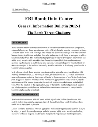 UNCLASSIFIED

U.S. Department of Justice
Federal Bureau of Investigation




                      FBI Bomb Data Center
          General Information Bulletin 2012-1
                          The Bomb Threat Challenge

 INTRODUCTION

As we enter an era in which the administration of law enforcement becomes more complicated,
greater challenges are thrust not only upon police officials, but also upon the community at large.
The bomb threat is one such challenge. The bomber has a distinct advantage over other criminals
because he can pick his time and place from afar, and use the bomb threat as a weapon to achieve
his criminal objectives. This bulletin has been prepared in order to provide law enforcement and
public safety agencies with a working base from which to establish their own bomb threat
response capability; and to enable these same agencies, when called upon by potential bomb or
bomb threat targets in the business community, to offer assistance in developing guidelines for a
bomb threat response plan.

In developing a bomb threat response plan, there are four general areas of consideration: (1)
Planning and Preparation, (2) Receiving a Threat, (3) Evacuation, and (4) Search. Information
presented under each of these four topics will assist in the preparation of an effective bomb threat
plan. Suggested methods described in this bulletin will apply in most cases; however, specific
requirements will be unique for each facility and will need to be worked out on an individual
basis. Once the function of the organization, size of the facility, number of personnel, location
and relation to other establishments, and available resources are evaluated; a comprehensive
bomb threat plan can be formulated.

  PLANNING & PREPARATION

Words used in conjunction with this phase include organization, liaison, coordination, and
control. Only with a properly organized plan will those affected by a bomb threat know how,
when, and in what order to proceed.

Liaison should be maintained between appropriate public safety agencies and facilities likely to
be subject to bomb threats or bombings; and also between public safety agencies and military
Explosive Ordnance Disposal (EOD) teams charged with responding to bombing incidents.


                                         UNCLASSIFIED
 