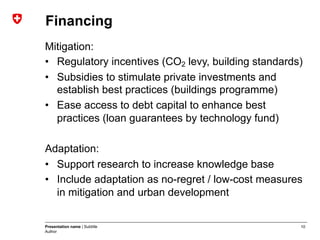 10Presentation name | Subtitle
Author
Financing
Mitigation:
•  Regulatory incentives (CO2 levy, building standards)
•  Subsidies to stimulate private investments and
establish best practices (buildings programme)
•  Ease access to debt capital to enhance best
practices (loan guarantees by technology fund)
Adaptation:
•  Support research to increase knowledge base
•  Include adaptation as no-regret / low-cost measures
in mitigation and urban development
 
