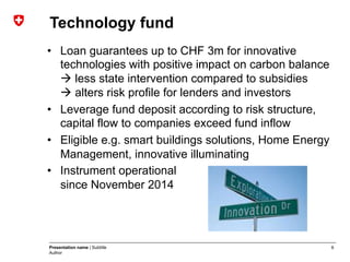 6Presentation name | Subtitle
Author
Technology fund
•  Loan guarantees up to CHF 3m for innovative
technologies with positive impact on carbon balance
à less state intervention compared to subsidies
à alters risk profile for lenders and investors
•  Leverage fund deposit according to risk structure,
capital flow to companies exceed fund inflow
•  Eligible e.g. smart buildings solutions, Home Energy
Management, innovative illuminating
•  Instrument operational
since November 2014
 