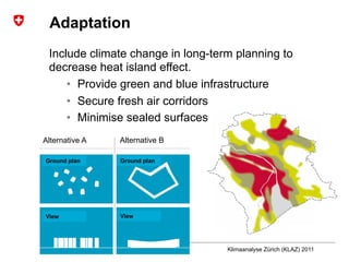 8Presentation name | Subtitle
Author
Adaptation
Include climate change in long-term planning to
decrease heat island effect.
•  Provide green and blue infrastructure
•  Secure fresh air corridors
•  Minimise sealed surfaces
Klimaanalyse Zürich (KLAZ) 2011
Alternative A Alternative B
Ground plan Ground plan
View View
 