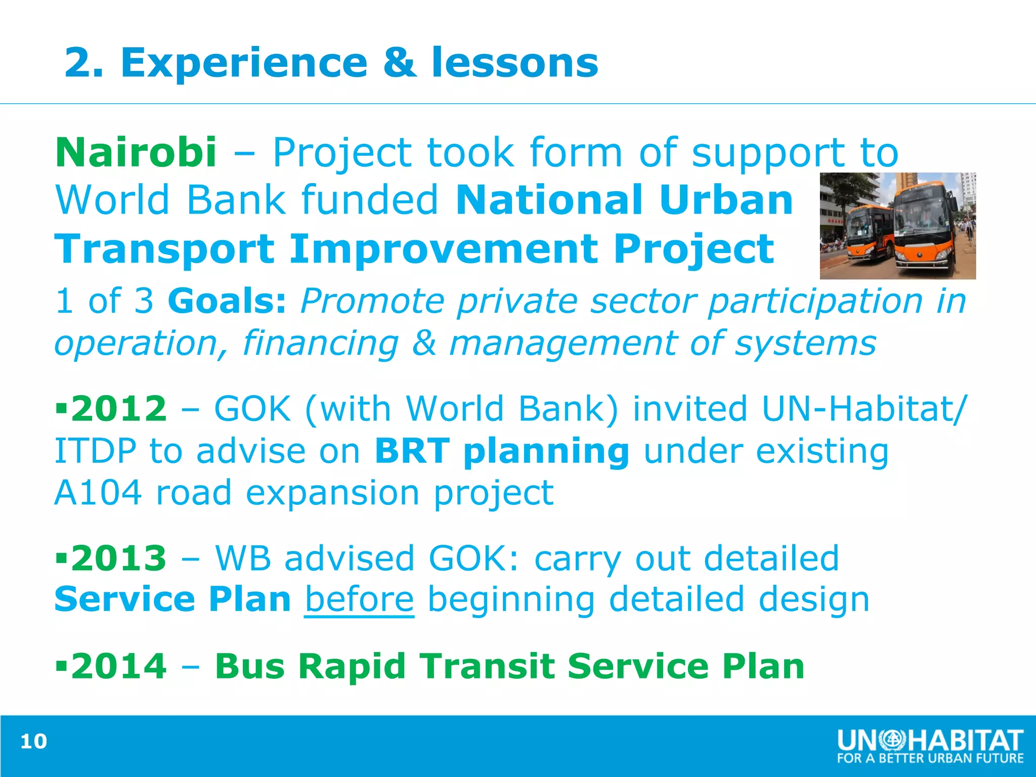 2. Experience & lessons
Nairobi – Project took form of support to
World Bank funded National Urban
Transport Improvement Project
1 of 3 Goals: Promote private sector participation in
operation, financing & management of systems
§ 2012 – GOK (with World Bank) invited UN-Habitat/
ITDP to advise on BRT planning under existing
A104 road expansion project
§ 2013 – WB advised GOK: carry out detailed
Service Plan before beginning detailed design
§ 2014 – Bus Rapid Transit Service Plan
10
 
