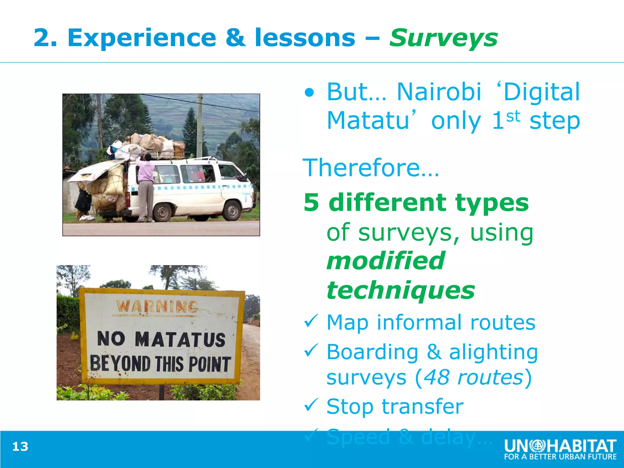 2. Experience & lessons – Surveys
•  But… Nairobi Digital
Matatu only 1st step
Therefore…
5 different types
of surveys, using
modified
techniques
ü  Map informal routes
ü  Boarding & alighting
surveys (48 routes)
ü  Stop transfer
ü  Speed & delay…13
 
