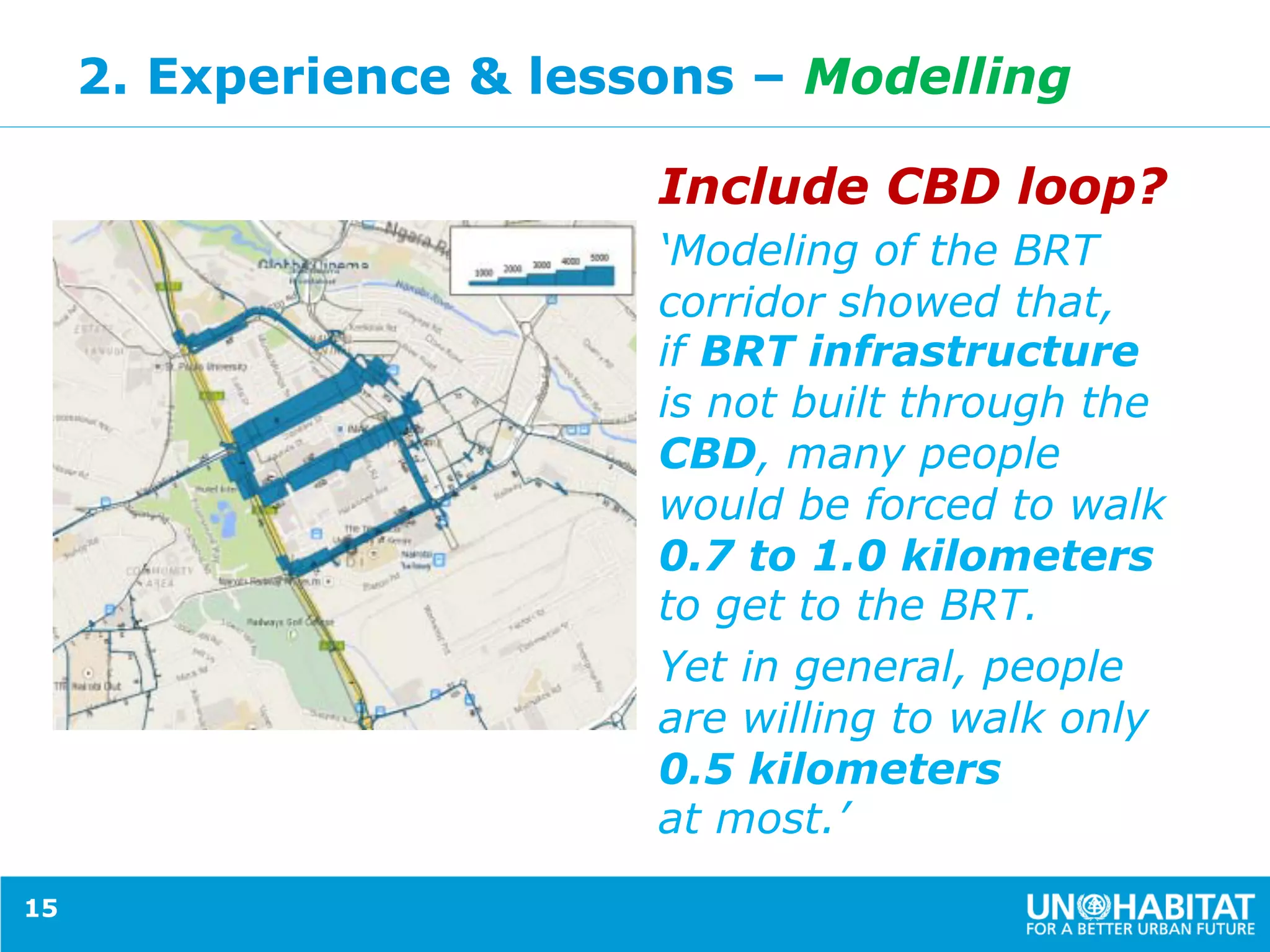 2. Experience & lessons – Modelling
Include CBD loop?
‘Modeling of the BRT
corridor showed that,
if BRT infrastructure
is not built through the
CBD, many people
would be forced to walk
0.7 to 1.0 kilometers
to get to the BRT.
Yet in general, people
are willing to walk only
0.5 kilometers
at most.’
15
 
