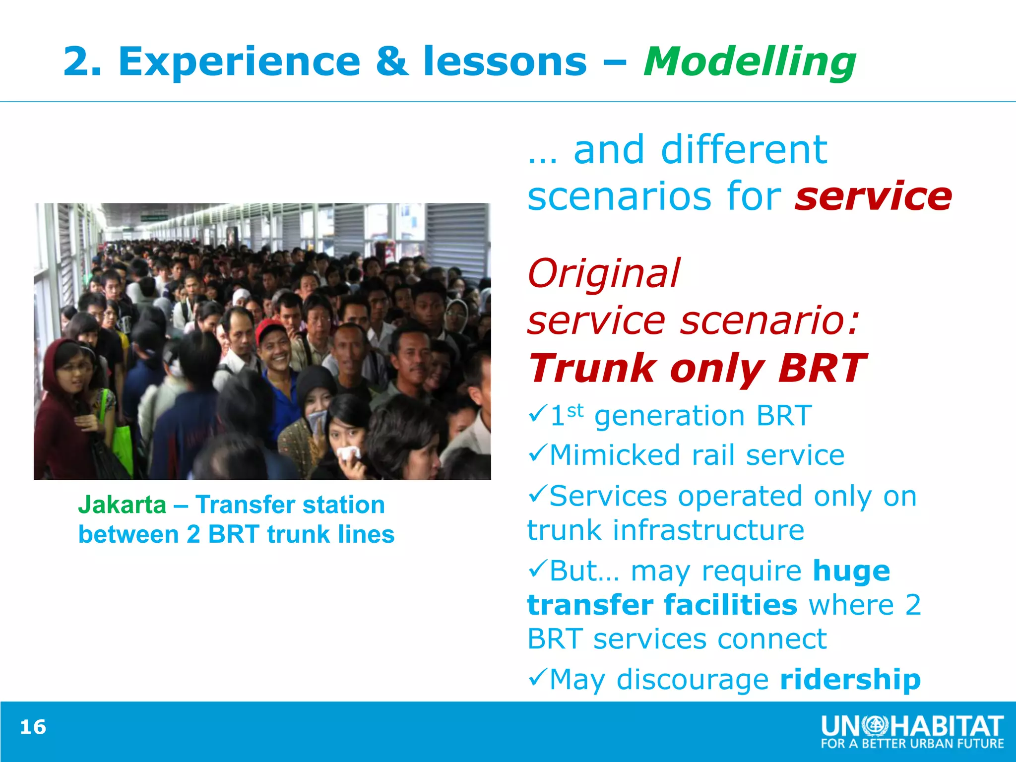 2. Experience & lessons – Modelling
… and different
scenarios for service
Original
service scenario:
Trunk only BRT
ü 1st generation BRT
ü Mimicked rail service
ü Services operated only on
trunk infrastructure
ü But… may require huge
transfer facilities where 2
BRT services connect
ü May discourage ridership
16
Jakarta – Transfer station
between 2 BRT trunk lines
 