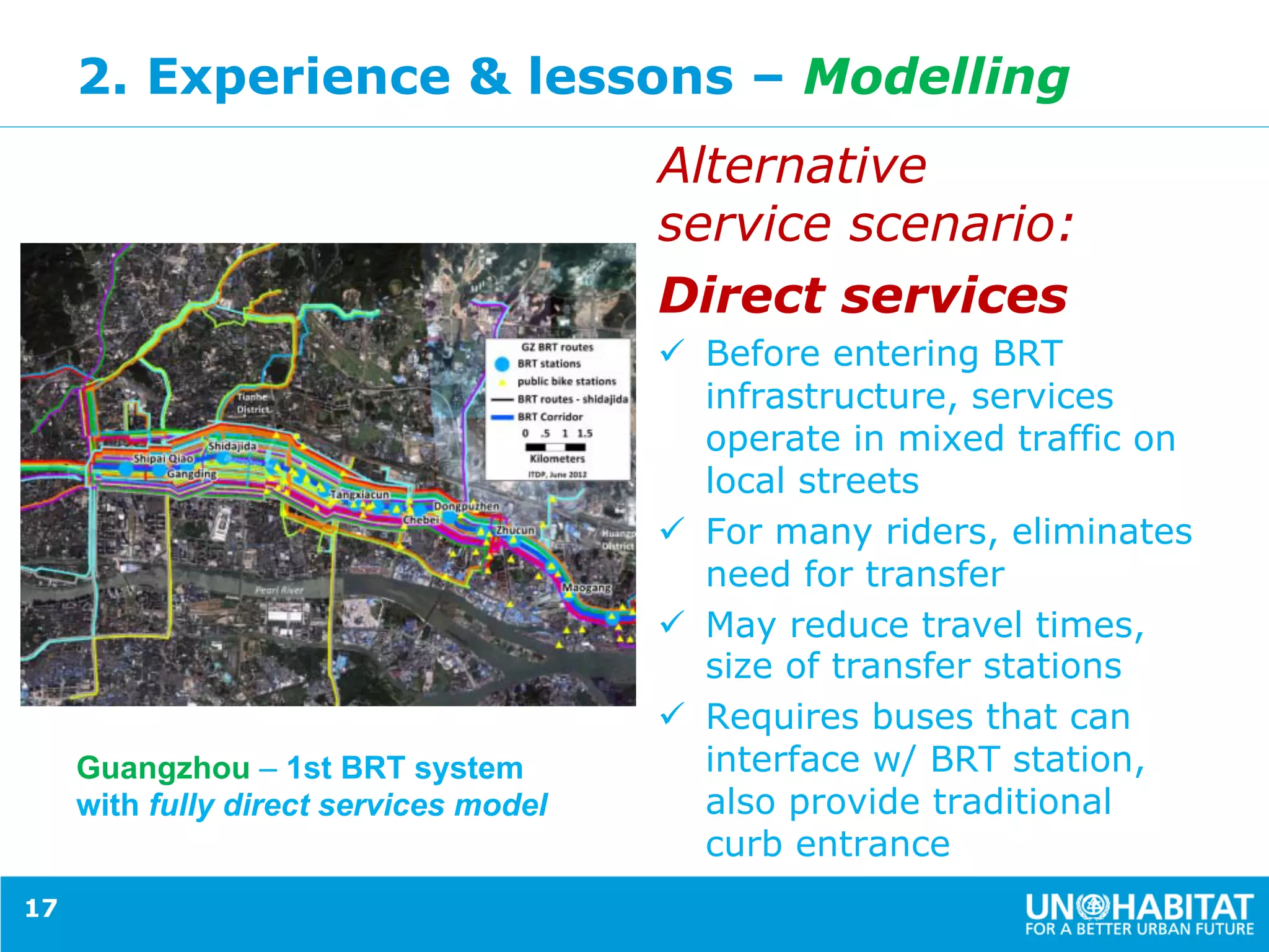 2. Experience & lessons – Modelling
Alternative
service scenario:
Direct services
ü  Before entering BRT
infrastructure, services
operate in mixed traffic on
local streets
ü  For many riders, eliminates
need for transfer
ü  May reduce travel times,
size of transfer stations
ü  Requires buses that can
interface w/ BRT station,
also provide traditional
curb entrance
17
Guangzhou – 1st BRT system
with fully direct services model
 