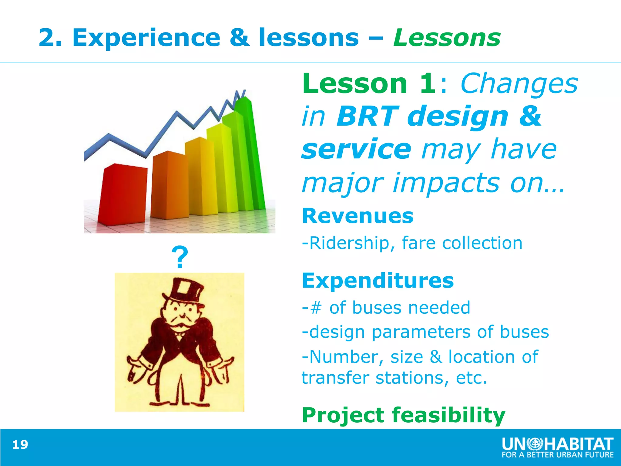 2. Experience & lessons – Lessons
Lesson 1: Changes
in BRT design &
service may have
major impacts on…
Revenues
- Ridership, fare collection
Expenditures
- # of buses needed
- design parameters of buses
- Number, size & location of
transfer stations, etc.
Project feasibility
19
?
 