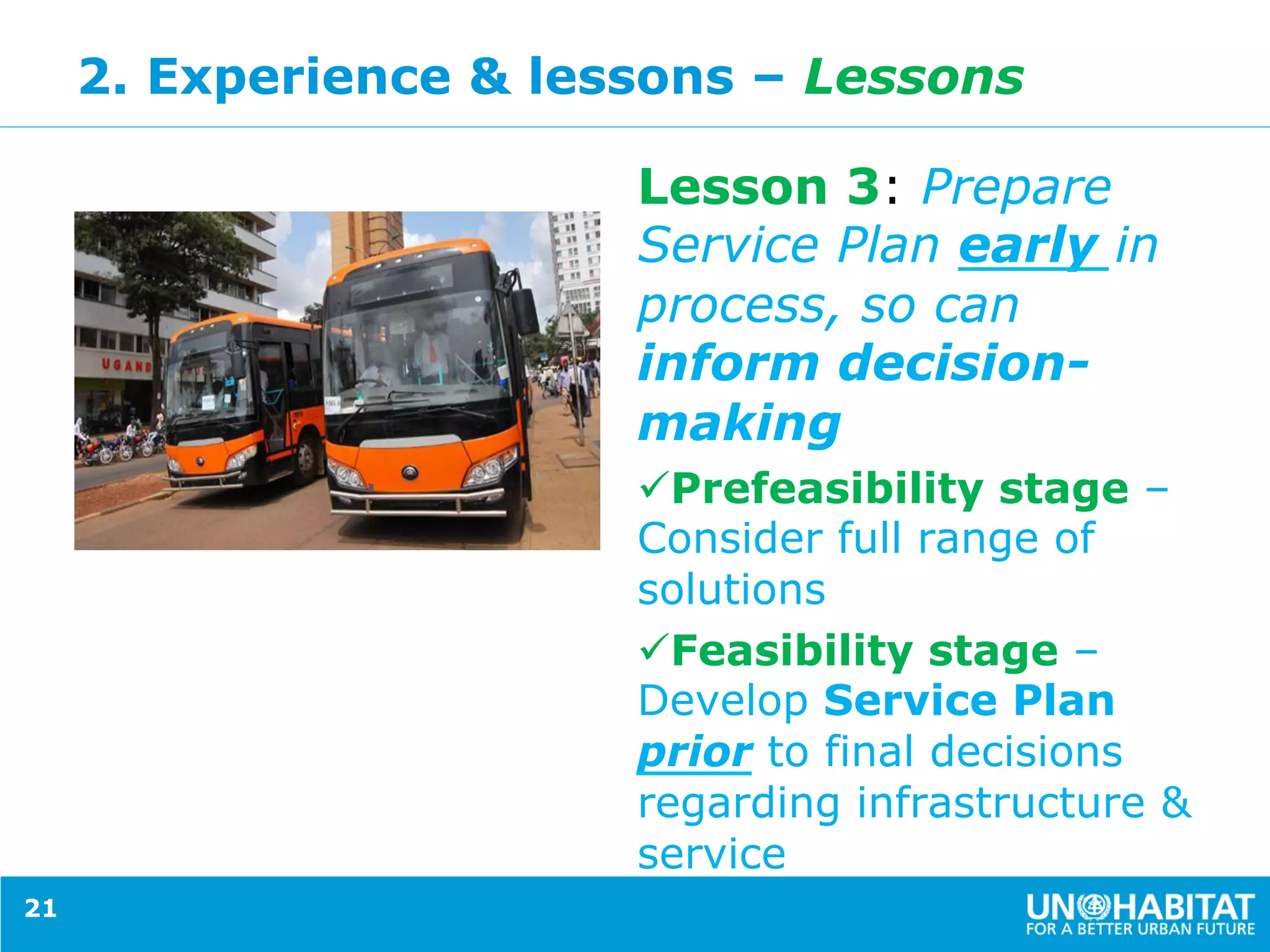 2. Experience & lessons – Lessons
.
Lesson 3: Prepare
Service Plan early in
process, so can
inform decision-
making
ü Prefeasibility stage –
Consider full range of
solutions
ü Feasibility stage –
Develop Service Plan
prior to final decisions
regarding infrastructure &
service
21
 
